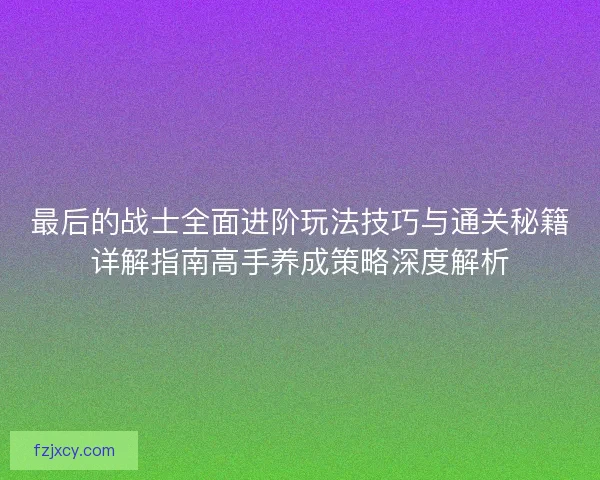 最后的战士全面进阶玩法技巧与通关秘籍详解指南高手养成策略深度解析