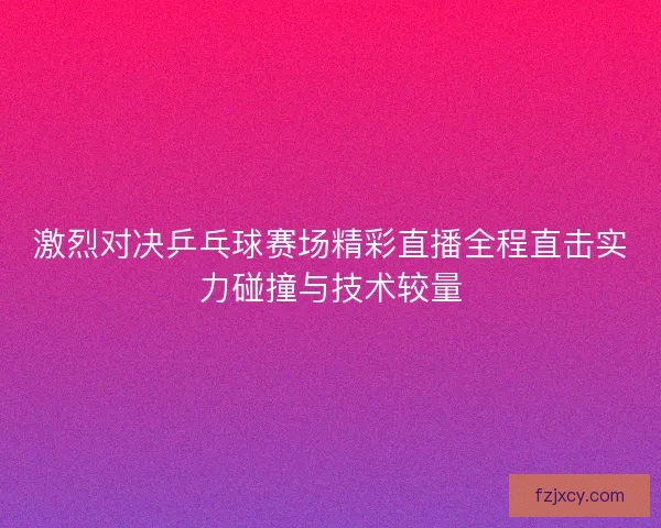 激烈对决乒乓球赛场精彩直播全程直击实力碰撞与技术较量