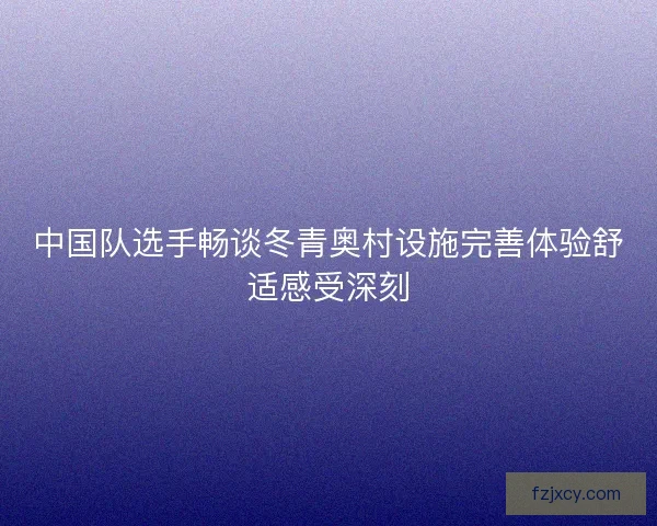 中国队选手畅谈冬青奥村设施完善体验舒适感受深刻