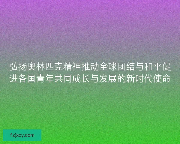 弘扬奥林匹克精神推动全球团结与和平促进各国青年共同成长与发展的新时代使命
