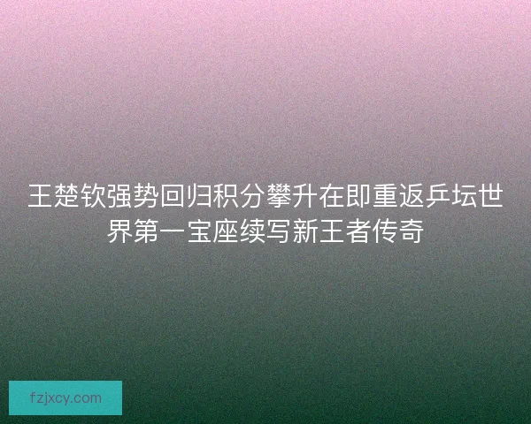 王楚钦强势回归积分攀升在即重返乒坛世界第一宝座续写新王者传奇