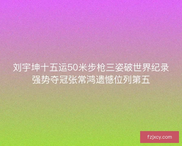 刘宇坤十五运50米步枪三姿破世界纪录强势夺冠张常鸿遗憾位列第五