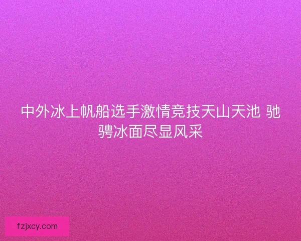 中外冰上帆船选手激情竞技天山天池 驰骋冰面尽显风采