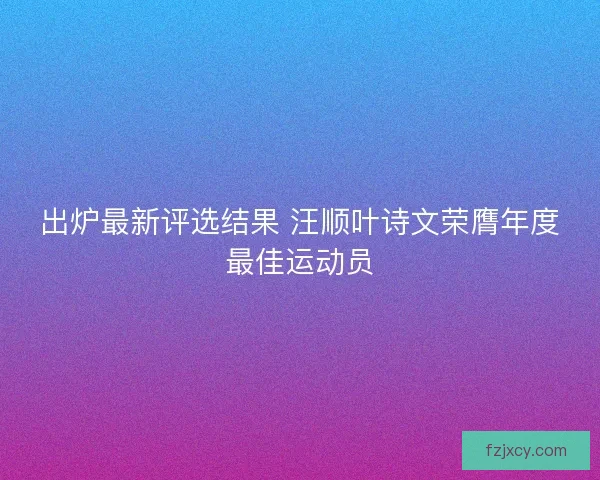 出炉最新评选结果 汪顺叶诗文荣膺年度最佳运动员