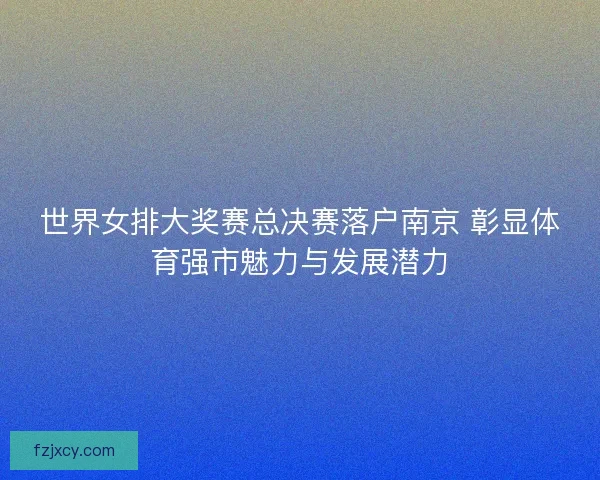 世界女排大奖赛总决赛落户南京 彰显体育强市魅力与发展潜力