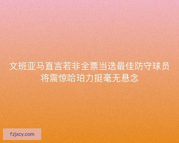 文班亚马直言若非全票当选最佳防守球员将震惊哈珀力挺毫无悬念