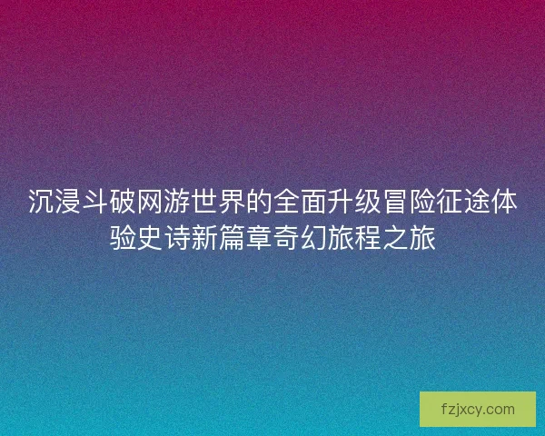 沉浸斗破网游世界的全面升级冒险征途体验史诗新篇章奇幻旅程之旅