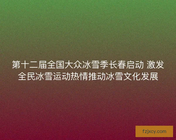 第十二届全国大众冰雪季长春启动 激发全民冰雪运动热情推动冰雪文化发展